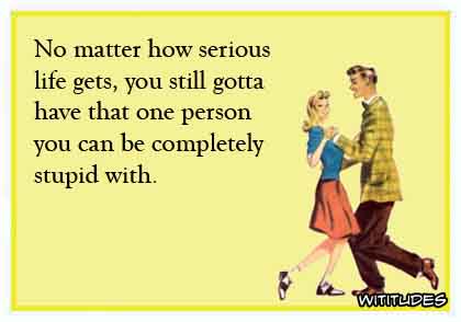 No matter how serious life gets, you still gotta have that one person you can be completely stupid with ecard