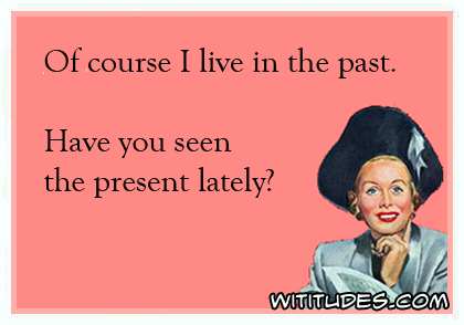 Of course I live in the past. Have you seen the present lately? ecard