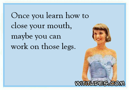 Once you learn how to close your mouth, maybe you can work on those legs ecard
