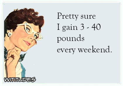 pretty sure i gain 3 to 40 pounds every weekend ecard