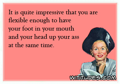 It is quite impressive that you are flexible enough to have your foot in your mouth and your head up your ass at the same time ecard