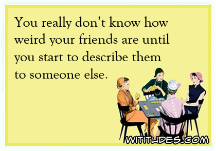 You really don't know how weird your friends are until you start to describe them to someone else ecard