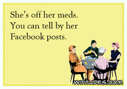 She's off her meds. You can tell by her Facebook posts ecard