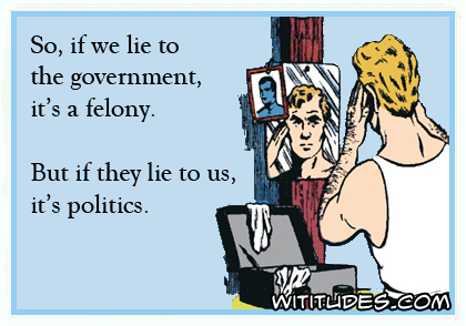 So if we lie to the government it's a felony. But if they lie to us, it's politics ecard