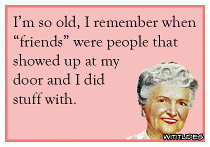I'm so old, I remember when 'friends' were people that showed up at my door and I did stuff with ecard