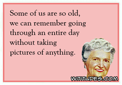 Some of us are so old, we can remember going through an entire day without taking pictures of anything ecard