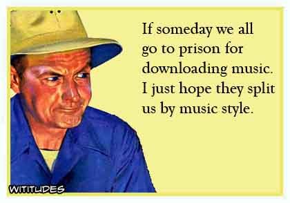 If someday we all go to prison for downloading music, I just hope they split us by music genre ecard