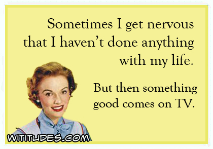 Sometimes I get nervous that I haven't done anything with my life. But then something good comes on TV ecard