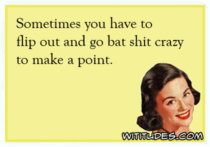 Sometimes you have to flip out and go bat shit crazy to make a point ecard