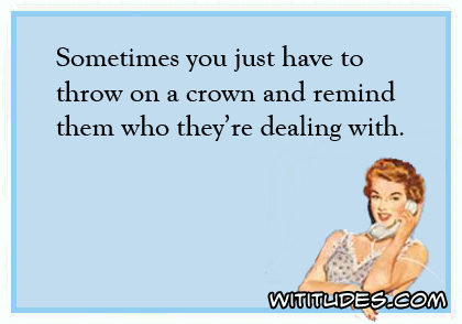 Sometimes you just have to throw on a crown and remind them who they're dealing with ecard