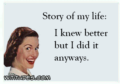 Story of my life: I knew better but I did it anyways ecard