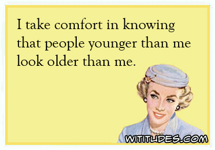 I take comfort in knowing that people younger than me look older than me ecard