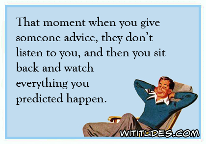 That moment when you give someone advice, they don't listen to you, and then you sit back and watch everything you predicted happen ecard