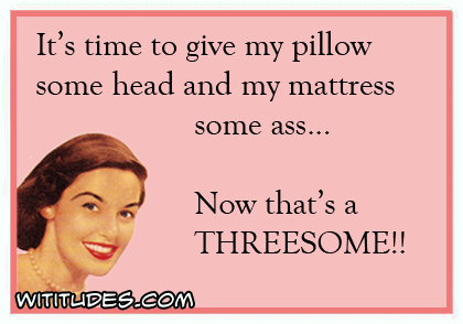 It's time to give my pillow some head and my mattress some ass ... Now that's a threesome ecard