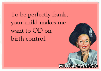 To be perfectly frank, your child makes me want to OD on birth control ecard