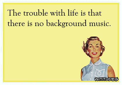 The trouble with life is that there is no background music ecard