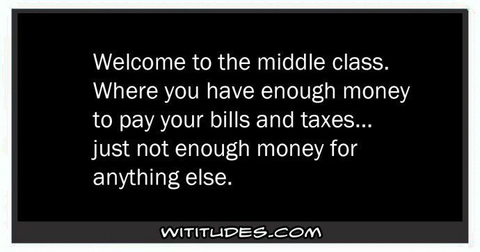Welcome to the middle class where you have enough money to pay your bills and taxes, just not enough money for anything else ecard