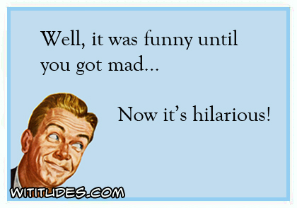 Well, it was funny until you got mad ... now it's hilarious ecard