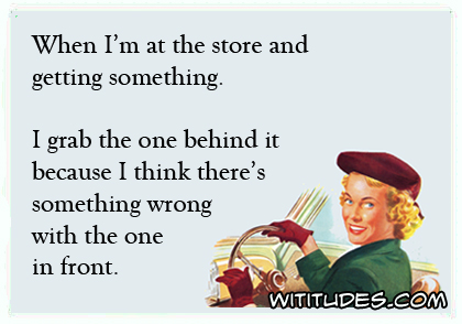 When I'm at the store and getting something. I grab the one behind it because I think there's something wrong with the one in front ecard