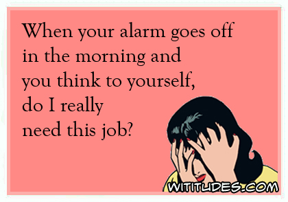 When your alarm goes off in the morning and you think to yourself, do I really need this job? ecard