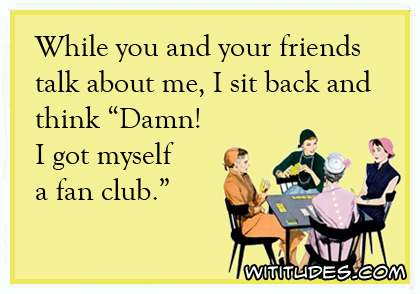 While you and your friends talk about me, I sit and think 'Damn!' I got myself a fan club ecard