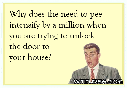Why does the need to pee intensify by a million when you are trying to unlock the door to your house? ecard