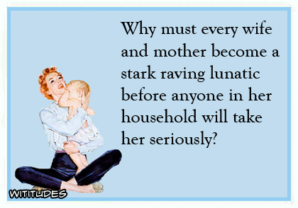 Why must every wife and mother become a stark raving lunatic before anyone in her household will take her seriously? ecard