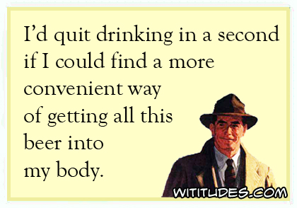 I'd quit drinking in a second if I could find a more convenient way of getting all this beer into my body ecard