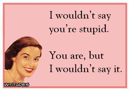I wouldn't say you're stupid. You are, but I wouldn't say it ecard