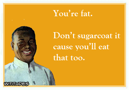 You're fat. Don't sugarcoat it cause you'll eat that too ecard