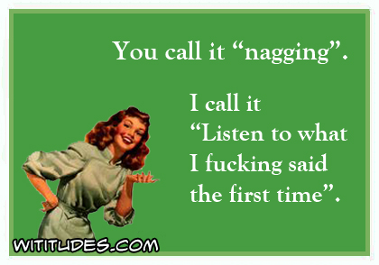 You call it'nagging'. I call it 'Listen to what i fucking said the first time'