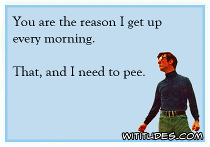 You are the reason I get up every morning. That, and I need to pee ecard
